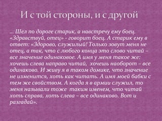 … Шел по дороге старик, а навстречу ему боец. 
«Здравствуй, отец» - говорит боец. А старик ему в 
ответ: «Здорово, служилый! Только зовут меня не 
отец, а так, что с любого конца это слово читай – 
все значение одинаковое. А имя у меня такое же: 
хочешь слева направо читай, хочешь наоборот – все 
одинаково. И живу я в таком домике, что значение 
не изменится, хоть как читать. А имя моей бабки с 
тем же свойством. А когда я в армии служил, то 
меня называли тоже таким именем, что читай 
хоть справа, хоть слева – все одинаково. Вот и 
разгадай». 
 