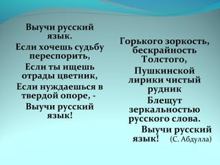 Выучи русский 
язык. 
Если хочешь судьбу 
переспорить, 
Если ты ищешь 
отрады цветник, 
Если нуждаешься в 
твердой опоре, - 
Выучи русский 
язык! 
Горького зоркость, 
бескрайность 
Толстого, 
Пушкинской 
лирики чистый 
рудник 
Блещут 
зеркальностью 
русского слова. 
Выучи русский 
язык! (С. Абдулла) 
