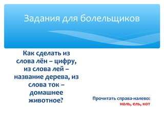 Задания для болельщиков 
Как сделать из 
слова лён – цифру, 
из слова лей – 
название дерева, из 
слова ток – 
домашнее 
животное? Прочитать справа-налево: 
ноль, ель, кот 
 