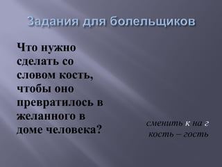 Что нужно 
сделать со 
словом кость, 
чтобы оно 
превратилось в 
желанного в 
доме человека? сменить к на г 
кость – гость 
 