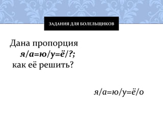 ЗАДАНИЯ ДЛЯ БОЛЕЛЬЩИКОВ 
Дана пропорция 
я/а=ю/у=ё/?; 
как её решить? 
я/а=ю/у=ё/о 
 