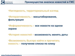 Преимущества анализа новостей в ГИС 
•Наглядность, территориальный взгляд 
•Интерактивность – масштабирование, 
фильтрация 
•Информативность – все новости на одном 
экране 
•История новостей – возможность менять даты 
•Возможность быстро найти и прочитать 
новость – получение списка по клику 
www.ContourComponents.ru 
 