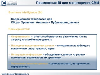 Применение BI для мониторинга СМИ 
Business Intelligence (BI) 
Современная технология для 
Сбора, Хранения, Анализа и Публикации данных 
Преимущества: 
• Оперативность – отчеты собираются по расписанию или по 
запросу как комбинация данных 
• Наглядное представления данных – интерактивные таблицы с 
выделением цифр, графики, карты 
• Интеграция информации – объединение данных из разных 
источников, возможность их сравнения 
• Повышение качества данных – сопоставимость, историчность, 
иерархичность 
www.ContourComponents.ru 
 