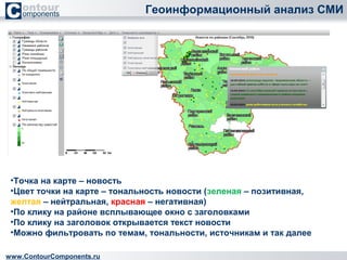 Геоинформационный анализ СМИ 
•Точка на карте – новость 
•Цвет точки на карте – тональность новости (зеленая – позитивная, 
желтая – нейтральная, красная – негативная) 
•По клику на районе всплывающее окно с заголовками 
•По клику на заголовок открывается текст новости 
•Можно фильтровать по темам, тональности, источникам и так далее 
www.ContourComponents.ru 
 