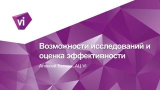 Возможности исследований и 
оценка эффективности 
Алексей Беляев, АЦ Vi 
 