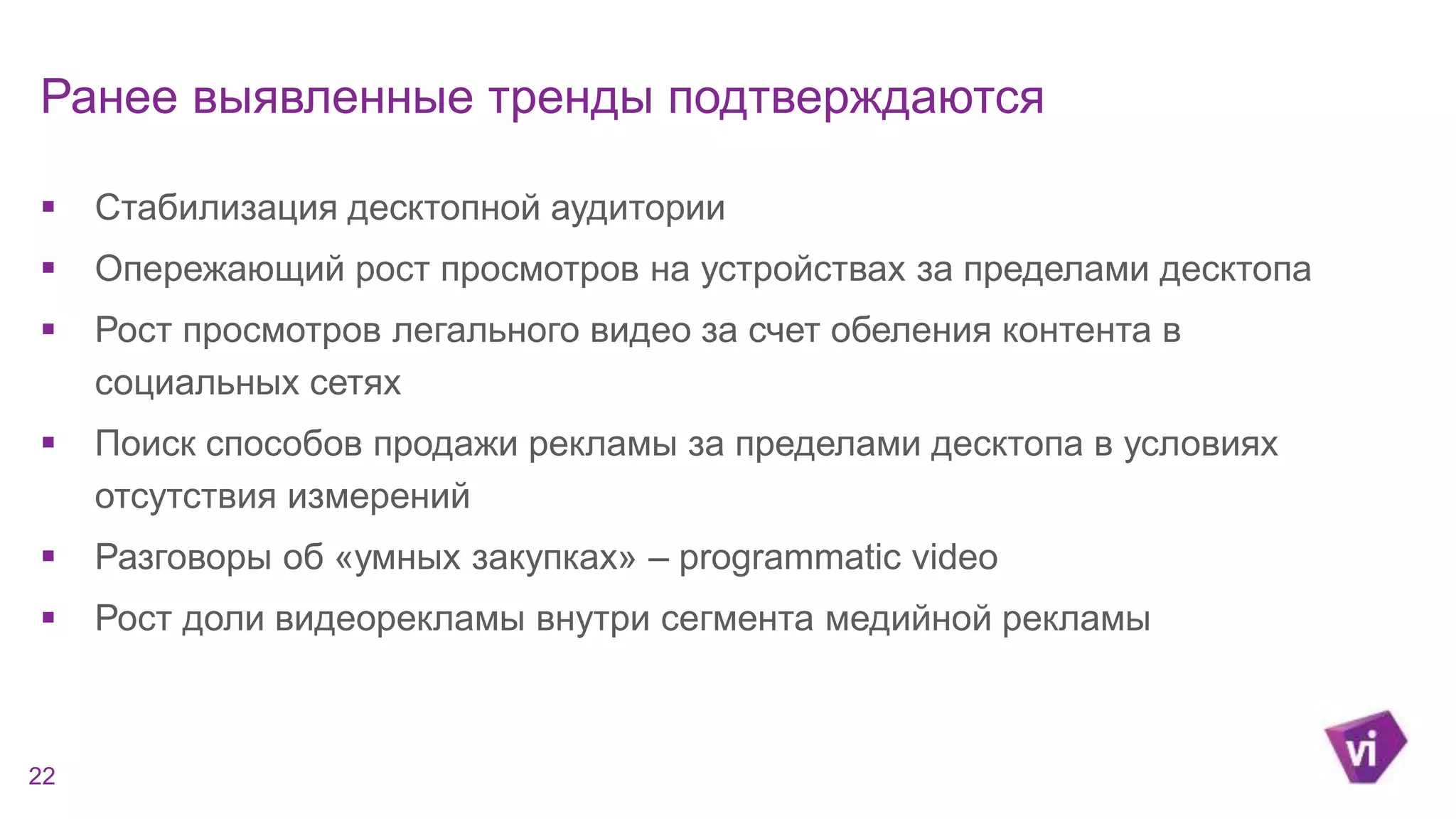 Ранее выявленные тренды подтверждаются 
 Стабилизация десктопной аудитории 
 Опережающий рост просмотров на устройствах за пределами десктопа 
 Рост просмотров легального видео за счет обеления контента в 
социальных сетях 
 Поиск способов продажи рекламы за пределами десктопа в условиях 
отсутствия измерений 
 Разговоры об «умных закупках» – programmatic video 
 Рост доли видеорекламы внутри сегмента медийной рекламы 
22 
 