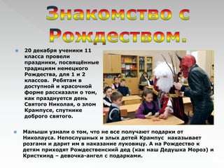  20 декабря ученики 11 
класса провели 
праздники, посвящённые 
традициям немецкого 
Рождества, для 1 и 2 
классов. Ребятам в 
доступной и красочной 
форме рассказали о том, 
как празднуется день 
Святого Николая, о злом 
Крампусе, спутнике 
доброго святого. 
 Малыши узнали о том, что не все получают подарки от 
Николауса. Непослушных и злых детей Крампус наказывает 
розгами и дарит им в наказание луковицу. А на Рождество к 
детям приходят Рождественский дед (как наш Дедушка Мороз) и 
Кристкинд – девочка-ангел с подарками. 
 