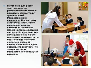  В этот день для ребят 
зажгли свечи на 
рождественском венке и 
показали, как выглядит 
традиционный 
Рождественский 
календарь. И всем сразу 
захотелось иметь такой 
календарь, ведь за 
каждым из 24 окошек 
можно найти шоколадную 
фигурку. Рождественские 
календари очень любят 
маленькие немецкие дети. 
Ведь они ещё не умеют 
считать, а когда на 
календаре остаётся одно 
окошко, это означает, что 
завтра наступит 
Рождество, и они получат 
подарки. 
 
