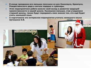  В конце праздника все малыши получили из рук Николауса, Крампуса, 
Рождественского деда и ангела подарки и сувениры. 
 Этим мероприятием ребята внесли свой вклад в развитие традиций 
преемственности в нашей школе. Нынешние малыши, став учащимися 
старшей школы, также будут передавать свои знания тем, кто ещё будет 
учить немецкий язык. 
 А подготовила это интересное мероприятие учитель немецкого языка 
Артюшина О.В. 
 