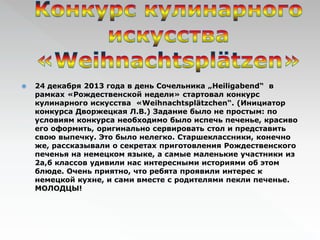  24 декабря 2013 года в день Сочельника „Heiligabend“ в 
рамках «Рождественской недели» стартовал конкурс 
кулинарного искусства «Weihnachtsplätzchen“. (Инициатор 
конкурса Дворжецкая Л.В.) Задание было не простым: по 
условиям конкурса необходимо было испечь печенье, красиво 
его оформить, оригинально сервировать стол и представить 
свою выпечку. Это было нелегко. Старшеклассники, конечно 
же, рассказывали о секретах приготовления Рождественского 
печенья на немецком языке, а самые маленькие участники из 
2а,б классов удивили нас интересными историями об этом 
блюде. Oчень приятно, что ребята проявили интерес к 
немецкой кухне, и сами вместе с родителями пекли печенье. 
МОЛОДЦЫ! 
 