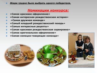  Жюри трудно было выбрать одного победителя. 
Номинации конкурса: 
 «Самое красивое оформление» 
 «Самая интересная рождественская история» 
 «Самая дружная команда» 
 «Самый младший рождественский пекарь» 
 «Самые интересные рецепты» 
 «Самая красивая рождественская сервировка» 
 «Самое оригинальное оформление» 
 «Самая немецко-говорящая команда» 
 