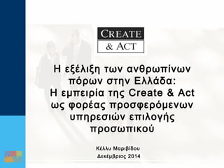 1 
Η εξέλιξη των ανθρωπίνων 
πόρων στην Ελλάδα: 
Η εμπειρία της Create & Act 
ως φορέας προσφερόμενων 
υπηρεσιών επιλογής 
προσωπικού 
Κέλλυ Μαριβίδου 
Δεκέμβριος 2014 
 