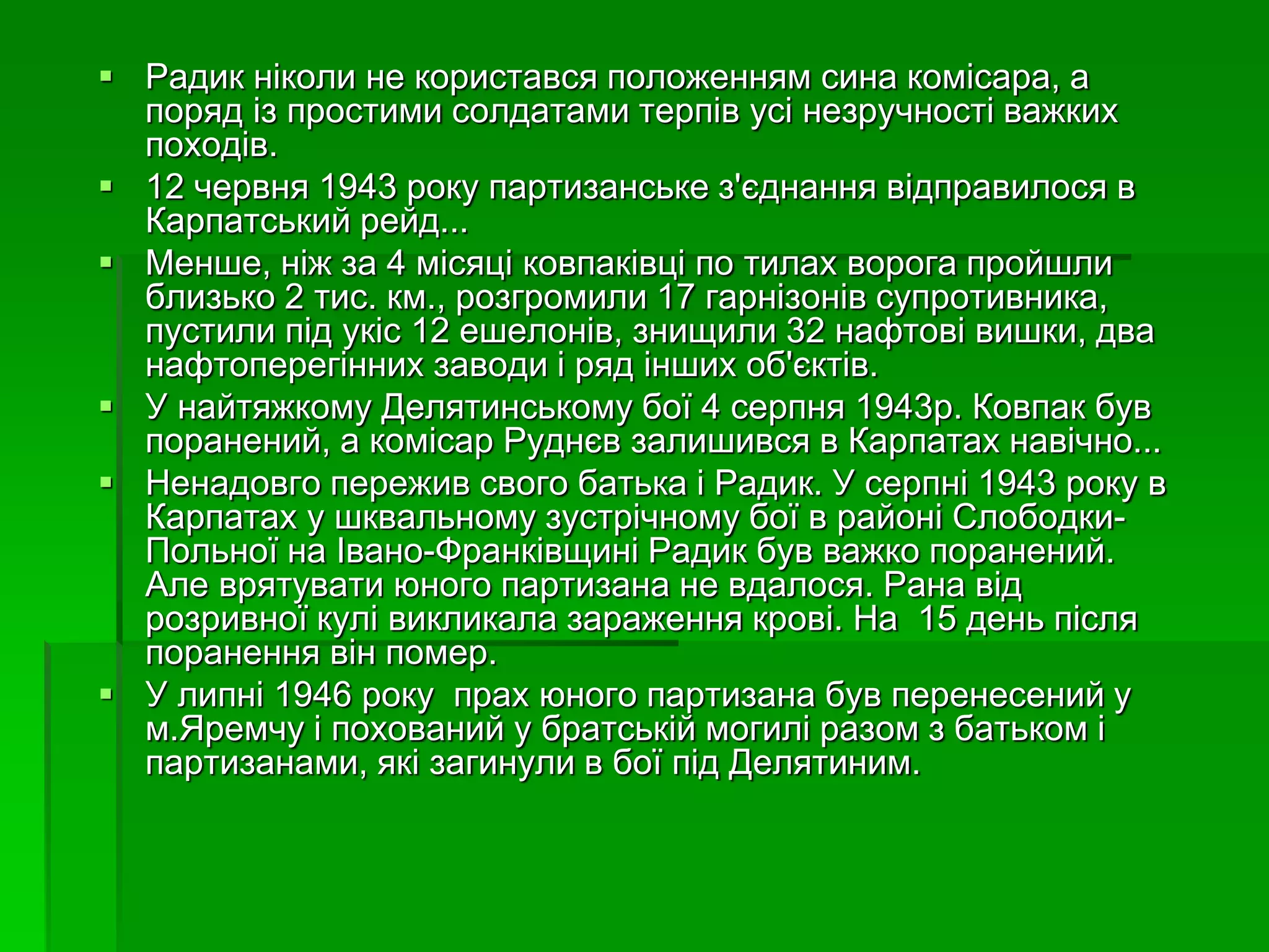  Радик ніколи не користався положенням сина комісара, а 
поряд із простими солдатами терпів усі незручності важких 
походів. 
 12 червня 1943 року партизанське з'єднання відправилося в 
Карпатський рейд... 
 Менше, ніж за 4 місяці ковпаківці по тилах ворога пройшли 
близько 2 тис. км., розгромили 17 гарнізонів супротивника, 
пустили під укіс 12 ешелонів, знищили 32 нафтові вишки, два 
нафтоперегінних заводи і ряд інших об'єктів. 
 У найтяжкому Делятинському бої 4 серпня 1943р. Ковпак був 
поранений, а комісар Руднєв залишився в Карпатах навічно... 
 Ненадовго пережив свого батька і Радик. У серпні 1943 року в 
Карпатах у шквальному зустрічному бої в районі Слободки- 
Польної на Івано-Франківщині Радик був важко поранений. 
Але врятувати юного партизана не вдалося. Рана від 
розривної кулі викликала зараження крові. На 15 день після 
поранення він помер. 
 У липні 1946 року прах юного партизана був перенесений у 
м.Яремчу і похований у братській могилі разом з батьком і 
партизанами, які загинули в бої під Делятиним. 
 