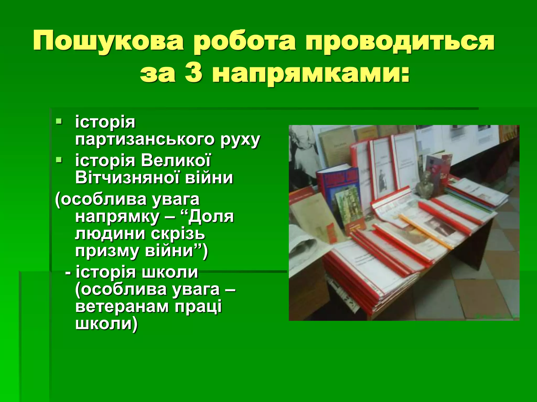 Пошукова робота проводиться 
за 3 напрямками: 
 історія 
партизанського руху 
 історія Великої 
Вітчизняної війни 
(особлива увага 
напрямку – “Доля 
людини скрізь 
призму війни”) 
- історія школи 
(особлива увага – 
ветеранам праці 
школи) 
 