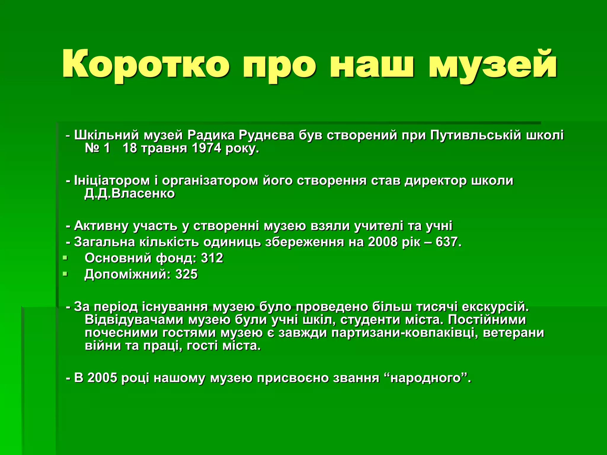 Коротко про наш музей 
- Шкільний музей Радика Руднєва був створений при Путивльській школі 
№ 1 18 травня 1974 року. 
- Ініціатором і організатором його створення став директор школи 
Д.Д.Власенко 
- Активну участь у створенні музею взяли учителі та учні 
- Загальна кількість одиниць збереження на 2008 рік – 637. 
 Основний фонд: 312 
 Допоміжний: 325 
- За період існування музею було проведено більш тисячі екскурсій. 
Відвідувачами музею були учні шкіл, студенти міста. Постійними 
почесними гостями музею є завжди партизани-ковпаківці, ветерани 
війни та праці, гості міста. 
- В 2005 році нашому музею присвоєно звання “народного”. 
 