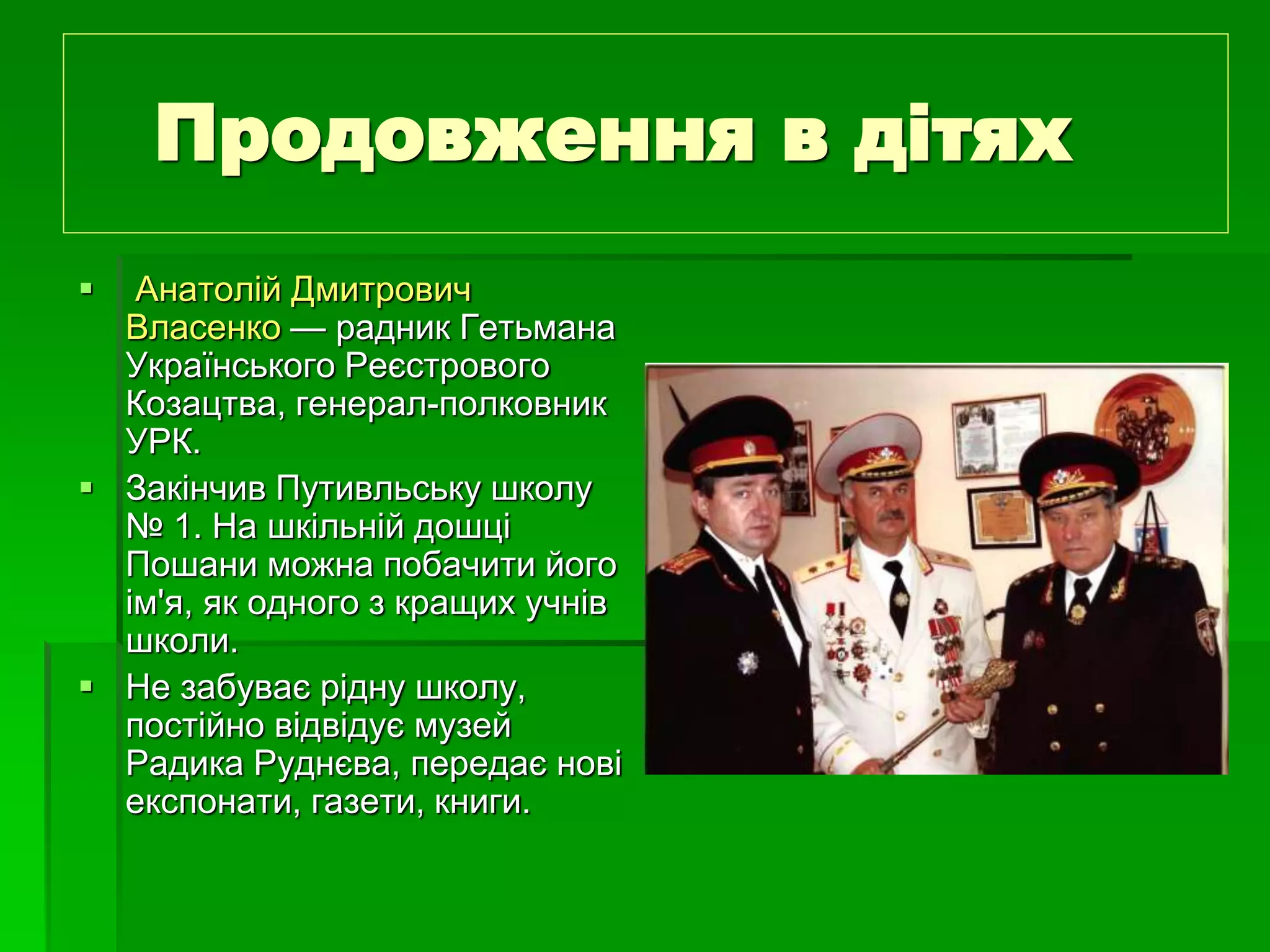 Продовження в дітях 
 Анатолій Дмитрович 
Власенко — радник Гетьмана 
Українського Реєстрового 
Козацтва, генерал-полковник 
УРК. 
 Закінчив Путивльську школу 
№ 1. На шкільній дошці 
Пошани можна побачити його 
ім'я, як одного з кращих учнів 
школи. 
 Не забуває рідну школу, 
постійно відвідує музей 
Радика Руднєва, передає нові 
експонати, газети, книги. 
 