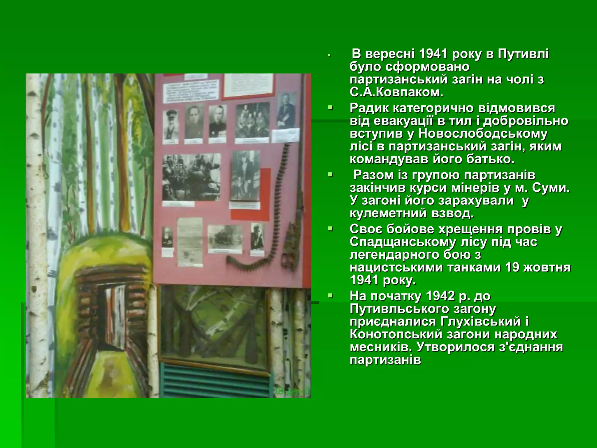 В вересні 1941 року в Путивлі 
було сформовано 
партизанський загін на чолі з 
С.А.Ковпаком. 
 Радик категорично відмовився 
від евакуації в тил і добровільно 
вступив у Новослободському 
лісі в партизанський загін, яким 
командував його батько. 
 Разом із групою партизанів 
закінчив курси мінерів у м. Суми. 
У загоні його зарахували у 
кулеметний взвод. 
 Своє бойове хрещення провів у 
Спадщанському лісу під час 
легендарного бою з 
нацистськими танками 19 жовтня 
1941 року. 
 На початку 1942 р. до 
Путивльського загону 
приєдналися Глухівський і 
Конотопський загони народних 
месників. Утворилося з'єднання 
партизанів 
 