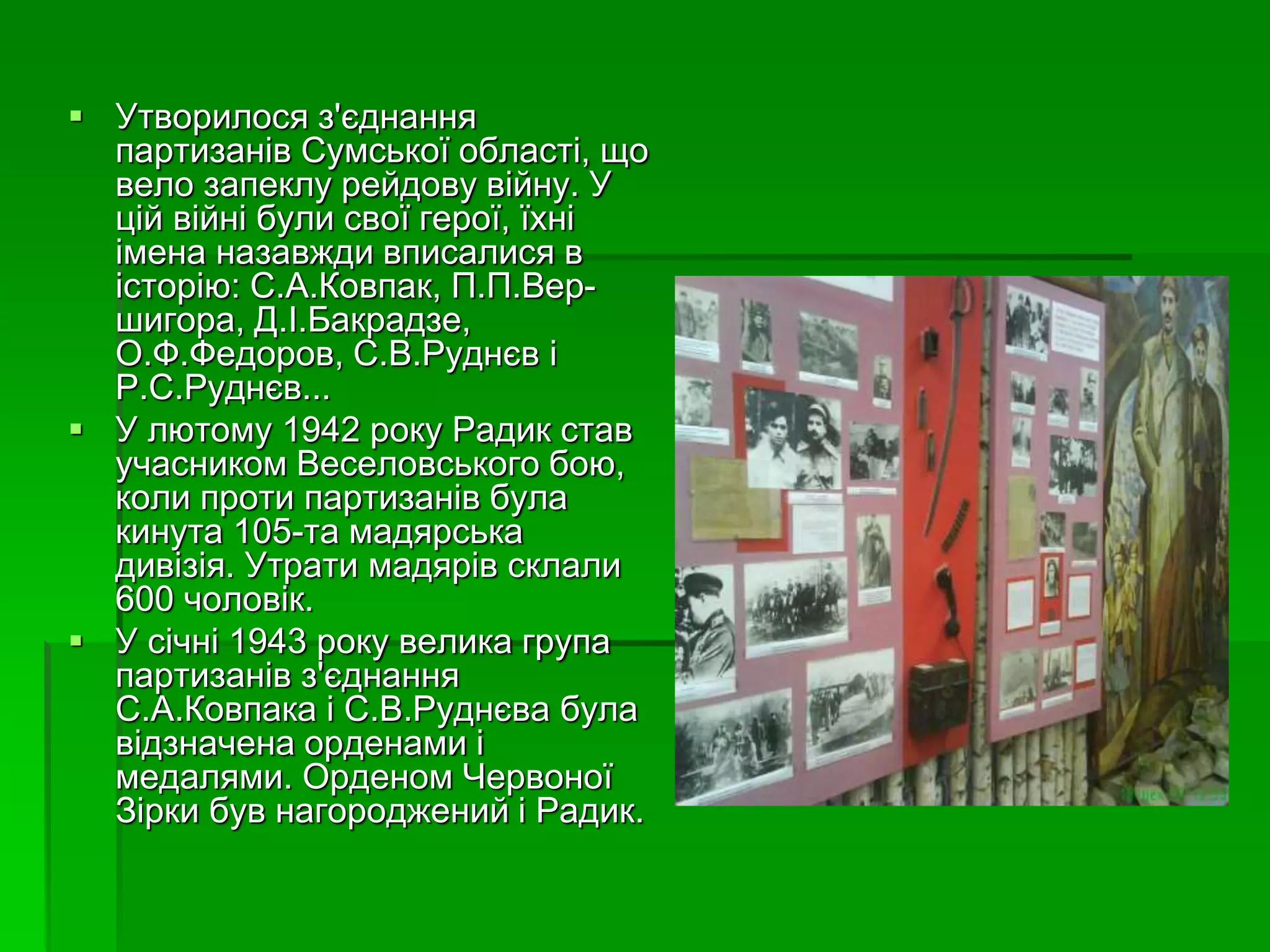  Утворилося з'єднання 
партизанів Сумської області, що 
вело запеклу рейдову війну. У 
цій війні були свої герої, їхні 
імена назавжди вписалися в 
історію: С.А.Ковпак, П.П.Вер- 
шигора, Д.І.Бакрадзе, 
О.Ф.Федоров, С.В.Руднєв і 
Р.С.Руднєв... 
 У лютому 1942 року Радик став 
учасником Веселовського бою, 
коли проти партизанів була 
кинута 105-та мадярська 
дивізія. Утрати мадярів склали 
600 чоловік. 
 У січні 1943 року велика група 
партизанів з'єднання 
С.А.Ковпака і С.В.Руднєва була 
відзначена орденами і 
медалями. Орденом Червоної 
Зірки був нагороджений і Радик. 
 