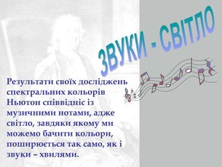 Результати своїх досліджень 
спектральних кольорів 
Ньютон співвідніс із 
музичними нотами, адже 
світло, завдяки якому ми 
можемо бачити кольори, 
поширюється так само, як і 
звуки – хвилями. 
 