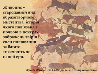 Живопис – 
стародавній вид 
образотворчого 
мистецтва, історія 
якого пов’язана з 
появою в печерах 
зображень звірів і 
сцен полювання 
за багато 
тисячоліть до 
нашої ери. 
Фреска Тассілі. 3250-2850 рр. до н. е. Повернення стада. 
 