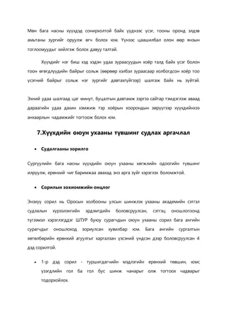 Мөн бага насны хүүхдэд сонирхолтой байх үүднээс үсэг, тооны оронд элдэв 
амьтаны зургийг оруулж өгч болох юм. Үүнээс цаашилбал олон өөр янзын 
тоглоомуудыг хийлгэж болох давуу талтай. 
Хүүхдийг нэг биш хэд хэдэн удаа зураасуудын хоёр талд байх үсэг болон 
тоон өгөгдлүүдийн байрыг сольж (өөрөөр хэлбэл зураасаар холбогдсон хоёр тоо 
үсэгний байрыг сольж нэг зургийг давтахгүйгээр) шалгаж байх нь зүйтэй. 
Эхний удаа шалгаад цаг минут, буцалтын давтамж зэргээ сайтар тэмдэглэж аваад 
дараагийн удаа дахин хэмжиж тэр хоёрын хоорондын зөрүүгээр хүүхдийнхээ 
анхаарлын чадамжийг тогтоож болох юм. 
7.Хүүхдийн оюун ухааны түвшинг судлах аргачлал 
 Судалгааны зорилго 
Сургуулийн бага насны хүүхдийн оюун ухааны хөгжлийн одоогийн түвшинг 
илрүүлж, ерөнхий чиг баримжаа авахад энэ арга зүйг хэрэглэх боломжтой. 
 Сорилын зохиомжийн онцлог 
Энэхүү сорил нь Оросын холбооны улсын шинжлэх ухааны академийн сэтгэл 
судлалын хүрээлэнгийн эрдэмтдийн боловсруулсан, сэтгэц оношлогоонд 
түгээмэл хэрэглэгддэг ШТУР буюу сурагчдын оюун ухааны сорил бага ангийн 
сурагчдыг оношлоход зориулсан хувилбар юм. Бага ангийн сургалтын 
хөтөлбөрийн ерөнхий агуулгыг харгалзан үзсэний үндсэн дээр боловсруулсан 4 
дэд сорилтой. 
 1-р дэд сорил - туршигдагчийн мэдлэгийн ерөнхий төвшин, юмс 
үзэгдлийн гол ба гол бус шинж чанарыг олж тогтоох чадварыг 
тодорхойлох. 
 