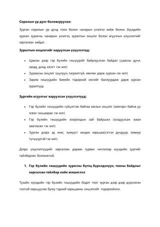 Сорилын үр дүнг боловсруулах: 
Зурган сорилын үр дүнд тоон болон чанарын үнэлгээ хийж болно. Хүүхдийн 
зурсан зурагны чанарын үнэлгээ, зуралтын онцлог болон агуулгын үзүүлэлтийг 
харгалзан хийдэг. 
Зуралтын онцлогийг харуулсан үзүүлэлтүд: 
 Цаасан дээр гэр бүлийн гишүүдийг байрлуулсан байдал (цаасны дунл, 
захад, доод хэсэгт гэх мэт) 
 Зураасны онцлог (шулуун, тасралтгүй, хөнгөн дарж зурсан гэх мэт) 
 Зарим гишүүдийн биеийн тодорхой хэсгийг баллуурдаж дарж зурсан 
зуралтууд 
Зургийн агуулгыг харуулсан үзүүлэлтүүд: 
 Гэр бүлийн гишүүдийн гүйцэтгэж байгаа ажлын онцлог (хамтарч байна уу 
эсвэл ганцаараа гэх мэт) 
 Гэр бүлийн гишүүдийн хоорондын зай байршил (холдуулсан эсвэл 
заагласан гэх мэт) 
 Зурган дээрх эд юмс, хүмүүст хандах харьцаа(сэтгэл дундуур, зовиур 
түгшүүртэй гэх мэт) 
Дээрх үзүүлэлтүүдийг харгалзан дараах гурван чиглэлээр хүүхдийн зургийг 
тайлбарлах боломжтой. 
1. Гэр бүлийн гишүүдийн зурагны бүтэц бүрэлдэхүүн, тооны байдлыг 
харгалзан тайлбар хийх жишиглэл 
Тухайн хүүхдийн гэр бүлийн гишүүдийн бодит тоог зурган дээр дээр дүрсэлсэн 
тоотой харьцуулах буюу тэдний харьцааны онцлогийг тодорхойлно. 
 