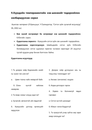 9.Хүүхдийн темпераментийн хэв шинжийг тодорхойлох 
хялбаршуулсан сорил 
Ашиглах материал (Л.Уранцэцэг, Ч.Түмэндэлгэр, “Сэтгэл зүйн зугаатай өгүүллүүд” 
УБ, 2002 он) 
 Бие хүний экстраверт ба интроверт хэв шинжийг тодорхойлох . 
К.Юнгийн сорил. 
 Судалгааны зорилго – Хүмүүсийн сэтгэл зүйн хэв шинжийг тодорхойлох. 
 Судалгааны хэрэглэгдэхүүн. Швейцарийн сэтгэл зүйч К.Юнгийн 
боловсруулсан сэтгэл судлалын практик түгээмэл хэрэглэдэг 20 асуултыг 
тусгай хуудсан дээр бичиж бэлтгэсэн байна. 
Судалгааны асуултууд: 
1. Та доорхи хоёр бодомжийн алийг 
нь чухал гэж үзэх вэ? 
a. Цөөн тооны найз нөхөдтэй байх 
б. Олон хүнтэй найзлаж 
нөхөрлөх 
2. Та ямар номыг илүүд үздэг вэ? 
а. Зугаатай, хөгжилтэй үйл явдалтай 
б. Хүмүүсийн дотоод ертөнцийг 
харуулсан 
3. Доорхи хоёр дутагдлын аль нь 
танд илүү тохиолддог вэ? 
а. Ажлаас (хичээлээс) хоцрох 
б. Алдаа доголдол гаргах 
4. Хэрвээ та болчимгүй явдал 
гаргавал 
а. Сэтгэл хүчтэй шаналдаг 
б. Юмын чинээ боддоггүй 
5. Та хүмүүстэй учир зүйгээ хир зэрэг 
амар ололцдог вэ? 
 