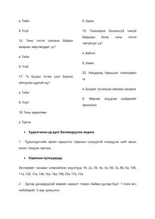 а. Тийм 
б. Үгүй 
16. Таны сэтгэл санааны байдал 
амархан өөрчлөгддөг үү? 
а. Тийм 
б. Үгүй 
17. Та бусдыг ятгаж үзэл бодлоо 
ойлгуулах дуртай юу? 
а. Тийм 
б. Үгүй 
18. Таны хөдөлгөөн 
а. Түргэн 
б. Удаан 
19. Тохиолдож болзошгүй таагүй 
байдлаас болж таны сэтгэл 
тавгүйтдэг үү? 
а. Байнга 
б. Хааяа 
20. Амьдралд бэрхшээл тохиолдвол 
та 
а. Бусдаас туслалцаа авахаар хандана 
б. Өөртөө асуудлаа шийдэхийг 
эрхэмлэнэ. 
 Судалгааны үр дүнг боловсруулах журам 
1. Туршигдагчийн өргөн хариултыг сорилын түлхүүртэй тохируулж нийт авсан 
оноог тооцож гаргана. 
 Сорилын түлхүүрүүд: 
Экстраверт чанарыг илэрхийлсэн асуултууд 1б, 2а, 3б, 4а, 5а, 6б, 7а, 8б, 9а, 10б, 
11а, 12б, 13а, 14б, 16а, 18а, 19б, 20а, 17а, 15а 
2. Эдгээр дугааруудтай өөрийн хариулт тохирч байвал дугаар бүрт 1 оноо өгч 
нийлбэрийг 5-аар үржүүлнэ. 
 