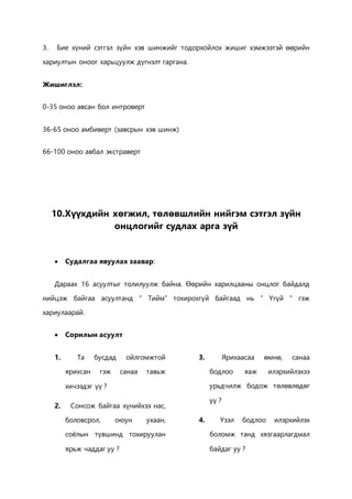 3. Бие хүний сэтгэл зүйн хэв шинжийг тодорхойлох жишиг хэмжээтэй өөрийн 
хариултын оноог харьцуулж дүгнэлт гаргана. 
Жишиглэл: 
0-35 оноо авсан бол интроверт 
36-65 оноо амбиверт (завсрын хэв шинж) 
66-100 оноо авбал экстраверт 
10.Хүүхдийн хөгжил, төлөвшлийн нийгэм сэтгэл зүйн 
онцлогийг судлах арга зүй 
 Судалгаа явуулах заавар: 
Дараах 16 асуултыг толилуулж байна. Өөрийн харилцааны онцлог байдалд 
нийцэж байгаа асуултанд “ Тийм” тохирохгүй байгаад нь “ Үгүй “ гэж 
хариулаарай. 
 Сорилын асуулт 
1. Та бусдад ойлгомжтой 
ярихсан гэж санаа тавьж 
хичээдэг үү ? 
2. Сонсож байгаа хүнийхээ нас, 
боловсрол, оюун ухаан, 
соёлын түвшинд тохируулан 
ярьж чаддаг уу ? 
3. Ярихаасаа өмнө, санаа 
бодлоо яаж илэрхийлэхээ 
урьдчилж бодож төлөвлөдөг 
үү ? 
4. Үзэл бодлоо илэрхийлэх 
боломж танд хязгаарлагдмал 
байдаг уу ? 
 