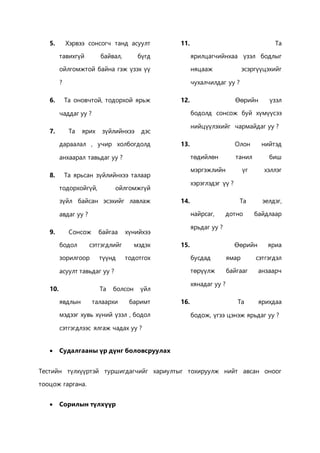 5. Хэрвээ сонсогч танд асуулт 
тавихгүй байвал, бүгд 
ойлгомжтой байна гэж үзэх үү 
? 
6. Та оновчтой, тодорхой ярьж 
чаддаг уу ? 
7. Та ярих зүйлийнхээ дэс 
дараалал , учир холбогдолд 
анхаарал тавьдаг уу ? 
8. Та ярьсан зүйлийнхээ талаар 
тодорхойгүй, ойлгомжгүй 
зүйл байсан эсэхийг лавлаж 
авдаг уу ? 
9. Сонсож байгаа хүнийхээ 
бодол сэтгэгдлийг мэдэх 
зорилгоор түүнд тодотгох 
асуулт тавьдаг уу ? 
10. Та болсон үйл 
явдлын талаархи баримт 
мэдээг хувь хүний үзэл , бодол 
сэтгэгдлээс ялгаж чадах уу ? 
11. Та 
ярилцагчийнхаа үзэл бодлыг 
няцааж эсэргүүцэхийг 
чухалчилдаг уу ? 
12. Өөрийн үзэл 
бодолд сонсож буй хүмүүсээ 
нийцүүлэхийг чармайдаг уу ? 
13. Олон нийтэд 
төдийлөн танил биш 
мэргэжлийн үг хэллэг 
хэрэглэдэг үү ? 
14. Та эелдэг, 
найрсаг, дотно байдлаар 
ярьдаг уу ? 
15. Өөрийн яриа 
бусдад ямар сэтгэгдэл 
төрүүлж байгааг анзаарч 
хянадаг уу ? 
16. Та ярихдаа 
бодож, үгээ цэнэж ярьдаг уу ? 
 Судалгааны үр дүнг боловсруулах 
Тестийн түлхүүртэй туршигдагчийг хариултыг тохируулж нийт авсан оноог 
тооцож гаргана. 
 Сорилын түлхүүр 
 