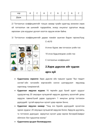 нэр A C A C A C A C 
Дорж 
2/ Тогтоолтын коэффициентийг тооцох замаар тухайн сурагчид зонхилон илрэх 
ой тогтоолтын хэв шинжийг тодорхойлж, энэхүү онцлогыг сургалтын явцад 
харгалзан үзэх асуудлыг дүгнэлт хэсэгтээ оруулж өгсөн байна. 
3/ Тогтоолтын коэффициентийг дараах томъёог ашиглан бодож гаргана.Үүнд: 
C=A/10 
A-эгнээ бүрээс зөв тогтоосон үгийн тоо 
10-эгнээ бүрд өгөгдсөн үгийн тоо 
C-тогтоолтын коэффициент 
2.Харж дүрслэх ойг судлах 
арга зүй 
 Судалгааны зорилго: Харж дүрслэх ойн түвшинг судлах “Хүн тэмдэгт 
систем”-ийн чиглэлийн мэргэжлийн сонгон шалгаруулалт явуулахад 
хэрэглэхэд тохиромжтой. 
 Судалгааг явуулах журам: 16 төрлийн дүрс бүхий зурагт хуудсыг 
судлуулагчид 20 секундын хугацаатай харуулж дуусмагц хүснэгтийг доош 
харуулж тавина.Үүний дараа судлуулагч 1 минутын дотор тогтоосон 
дүрсүүдийг тусгай хариултын хүснэгт дээр нэрлэж бичнэ. 
 Судалгааг явуулах заавар: “Танд янз бүрийн дүрсүүдийг хүснэгтлэн 
зурсан хуудсыг 20 секундын хугацаатай харуулах болно. Харуулж дуусмагц, 
та тогтоосон дүрсүүдээ хариултын хүснэгт дээр нэрлэж бичээрэй.Зааврыг 
ойлгосон бол туршилтаа эхэлъе.” 
 Судалгааны үр дүнг боловсруулах: 
 