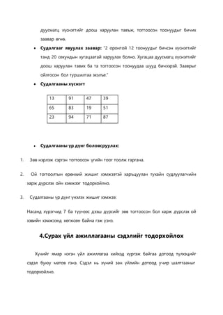 дуусмагц хүснэгтийг доош харуулан тавъж, тогтоосон тоонуудыг бичих 
заавар өгнө. 
 Судалгааг явуулах заавар: “2 оронтой 12 тоонуудыг бичсэн хүснэгтийг 
танд 20 секундын хугацаатай харуулах болно. Хугацаа дуусмагц хүснэгтийг 
доош харуулан тавих ба та тогтоосон тоонуудаа шууд бичээрэй. Зааврыг 
ойлгосон бол туршилтаа эхэлъе.” 
 Судалгааны хүснэгт 
13 91 47 39 
65 83 19 51 
23 94 71 87 
 Судалгааны үр дүнг боловсруулах: 
1. Зөв нэрлэж сэргэн тогтоосон үгийн тоог тоолж гаргана. 
2. Ой тогтоолтын ерөнхий жишиг хэмжээтэй харъцуулан тухайн судлуулагчийн 
харж дүрслэх ойн хэмжээг тодорхойлно. 
3. Судалгааны үр дүнг үнэлэх жишиг хэмжээ: 
Насанд хүрэгчид 7 ба түүнээс дээш дүрсийг зөв тогтоосон бол харж дүрслэх ой 
хэвийн хэмжээнд хөгжсөн байна гэж үзнэ. 
4.Сурах үйл ажиллагааны сэдэлийг тодорхойлох 
Хүнийг ямар нэгэн үйл ажиллагаа хийхэд хүргэж байгаа дотоод түлхэцийг 
сэдэл буюу матов гэнэ. Сэдэл нь хүний зан үйлийн дотоод учир шалтгааныг 
тодорхойлно. 
 