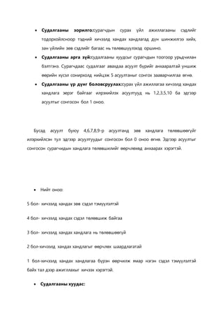  Судалгааны зорилго:сурагчдын сурах үйл ажиллагааны сэдлийг 
тодорхойлсноор тэдний хичээлд хандах хандлагад дүн шинжилгээ хийх, 
зан үйлийн зөв сэдлийг багаас нь төлөвшүүлэхэд оршино. 
 Судалгааны арга зүй:судалгааны хуудсыг сурагчдын тоогоор урьдчилан 
бэлтгэнэ. Сурагчдаас судалгааг авахдаа асуулт бүрийг анхааралтай уншиж 
өөрийн хүсэл сонирхолд нийцэж 5 асуултаныг сонгох зааварчилгаа өгнө. 
 Судалгааны үр дүнг боловсруулах:сурах үйл ажиллагаа хичээлд хандах 
хандлага эерэг байгааг илрэхийлэх асуултууд нь 1,2,3,5,10 ба эдгээр 
асуултыг сонгосон бол 1 оноо. 
Бусад асуулт буюу 4,6,7,8,9-р асуултанд зөв хандлага төлөвшөөгүйг 
илэрхийлсэн тул эдгээр асуултуудыг сонгосон бол 0 оноо өгнө. Эдгээр асуултыг 
сонгосон сурагчидын хандлага төлөвшилийг өөрчлөхөд анхаарах хэрэгтэй. 
 Нийт оноо: 
5 бол- хичээлд хандах зөв сэдэл тэмүүлэлтэй 
4 бол- хичээлд хандах сэдэл төлөвшиж байгаа 
3 бол- хичээлд хандах хандлага нь төлөвшөөгүй 
2 бол-хичээлд хандах хандлагыг өөрчлөх шаардлагатай 
1 бол-хичээлд хандах хандлагаа бүрэн өөрчилж ямар нэгэн сэдэл тэмүүлэлтэй 
байх тал дээр ажигллахыг хичээх хэрэгтэй. 
 Судалгааны хуудас: 
 