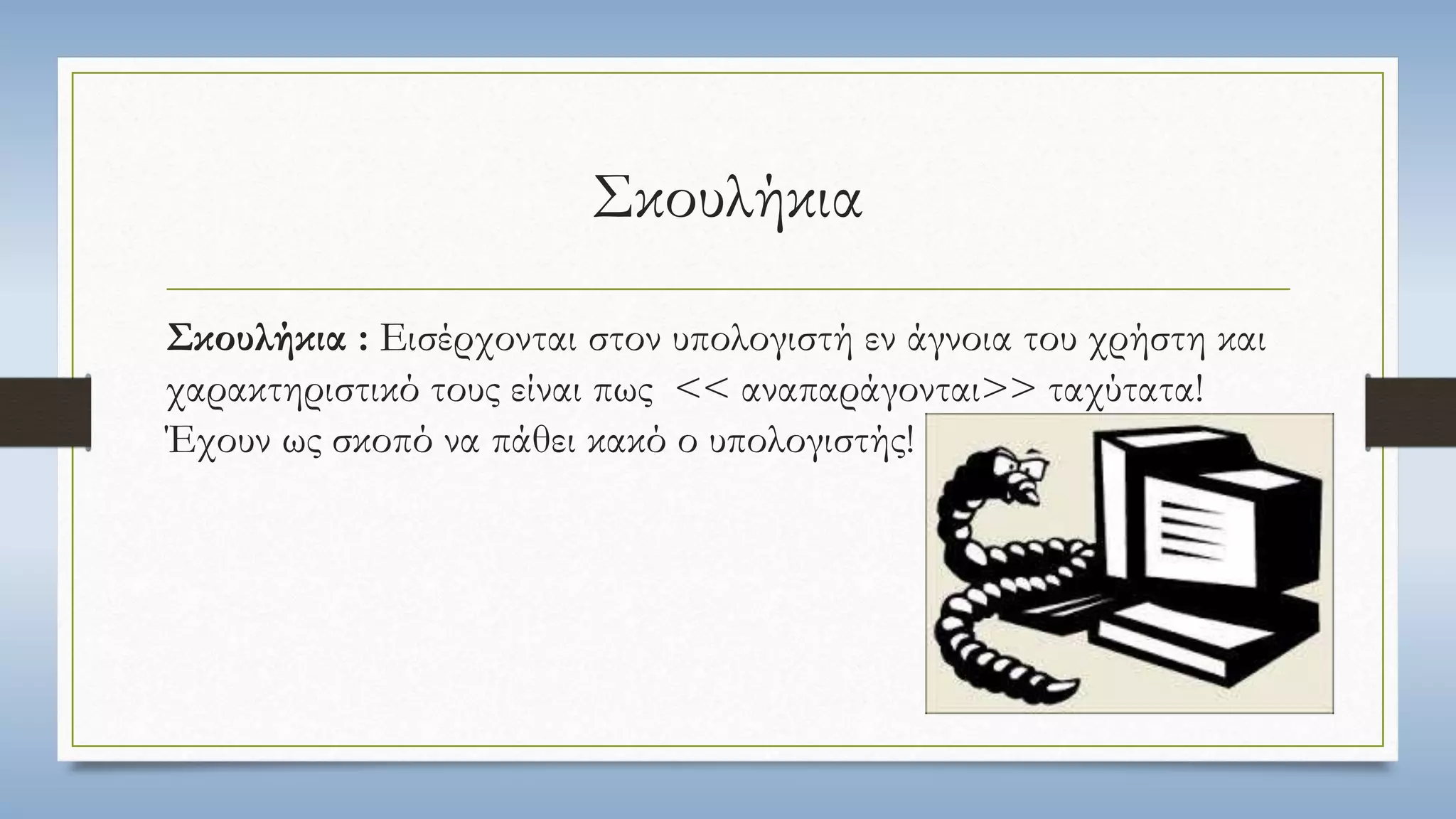 Σκουλήκια 
Σκουλήκια : Εισέρχονται στον υπολογιστή εν άγνοια του χρήστη και 
χαρακτηριστικό τους είναι πως << αναπαράγονται>> ταχύτατα! 
Έχουν ως σκοπό να πάθει κακό ο υπολογιστής! 
 