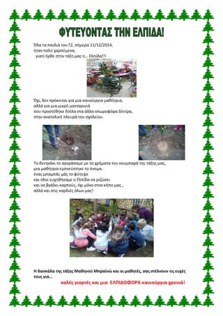 Όλα τα παιδιά του Γ2, σήμερα 11/12/2014, 
ήταν πολύ χαρούμενα, 
γιατί ήρθε στην τάξη μας η… Ελπίδα!!! 
Όχι, δεν πρόκειται για μια καινούργια μαθήτρια, 
αλλά για μια μικρή μανταρινιά 
που προστέθηκε δίπλα στα άλλα οπωροφόρα δέντρα, 
στην ανατολική πλευρά του σχολείου. 
Το δεντράκι το αγοράσαμε με τα χρήματα του κουμπαρά της τάξης μας, 
μια μαθήτρια εμπνεύστηκε το όνομα, 
ένας μπαμπάς μάς το φύτεψε 
και όλοι ευχηθήκαμε η Ελπίδα να ριζώσει 
και να βγάλει καρπούς, όχι μόνο στον κήπο μας , 
αλλά και στις καρδιές όλων μας! 
Η δασκάλα της τάξης Μαθηνού Μπραϊνώ και οι μαθητές, σας στέλνουν τις ευχές τους για… 
καλές γιορτές και μια ΕΛΠΙΔΟΦΟΡΑ καινούργια χρονιά! 