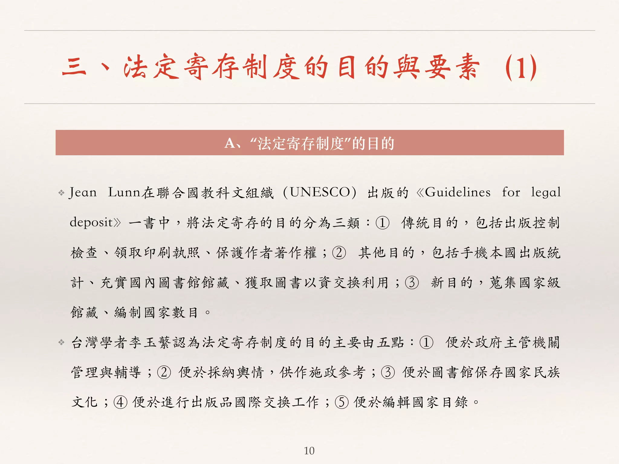 三、法定寄存制度的目的與要素（1） 
A、“法定寄存制度”的⽬目的 
❖ Jean Lunn在聯合國教科⽂文組織（UNESCO）出版的《Guidelines for legal 
deposit》⼀一書中，將法定寄存的⽬目的分為三類：① 傳統⽬目的，包括出版控制 
檢查、︑､領取印刷執照、︑､保護作者著作權；② 其他⽬目的，包括⼿手機本國出版統 
計、︑､充實國內圖書館館藏、︑､獲取圖書以資交換利⽤用；③ 新⽬目的，蒐集國家級 
館藏、︑､編制國家數⽬目。︒｡ 
❖ 台灣學者李⽟玉蘩認為法定寄存制度的⽬目的主要由五點：① 便於政府主管機關 
管理與輔導；② 便於採納輿情，供作施政參考；③ 便於圖書館保存國家民族 
⽂文化；④ 便於進⾏行出版品國際交換⼯工作；⑤ 便於編輯國家⽬目錄。︒｡ 
10 
 