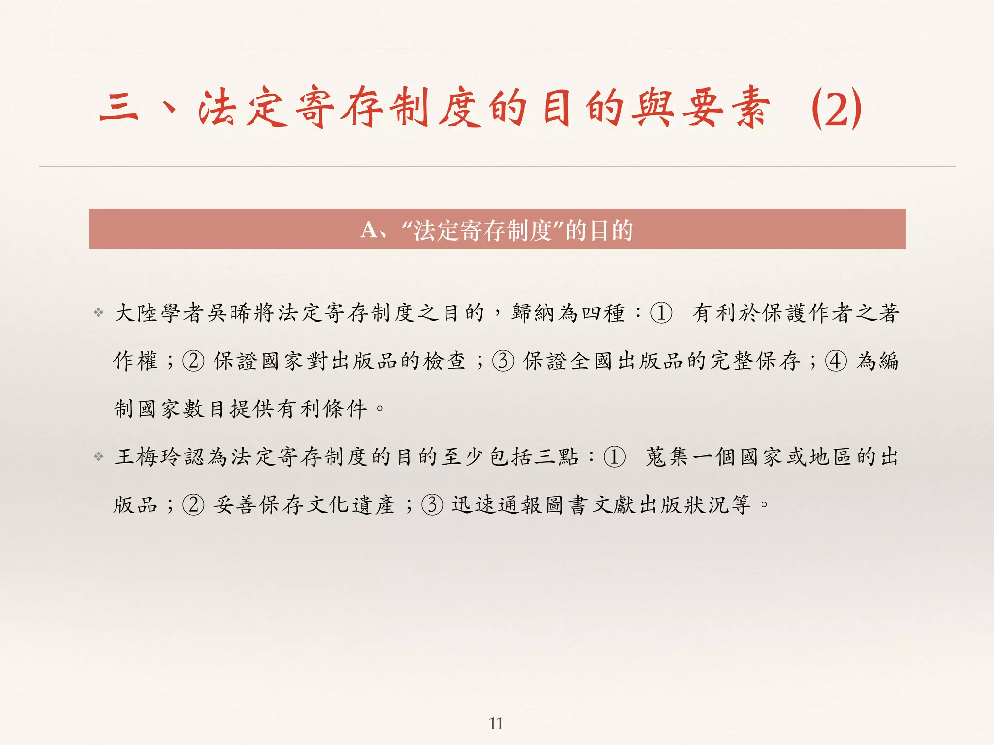 三、法定寄存制度的目的與要素（2） 
A、“法定寄存制度”的⽬目的 
❖ ⼤大陸學者吳晞將法定寄存制度之⽬目的，歸納為四種：① 有利於保護作者之著 
作權；② 保證國家對出版品的檢查；③ 保證全國出版品的完整保存；④ 為編 
制國家數⽬目提供有利條件。︒｡ 
❖ 王梅玲認為法定寄存制度的⽬目的⾄至少包括三點：① 蒐集⼀一個國家或地區的出 
版品；② 妥善保存⽂文化遺產；③ 迅速通報圖書⽂文獻出版狀況等。︒｡ 
11 
 