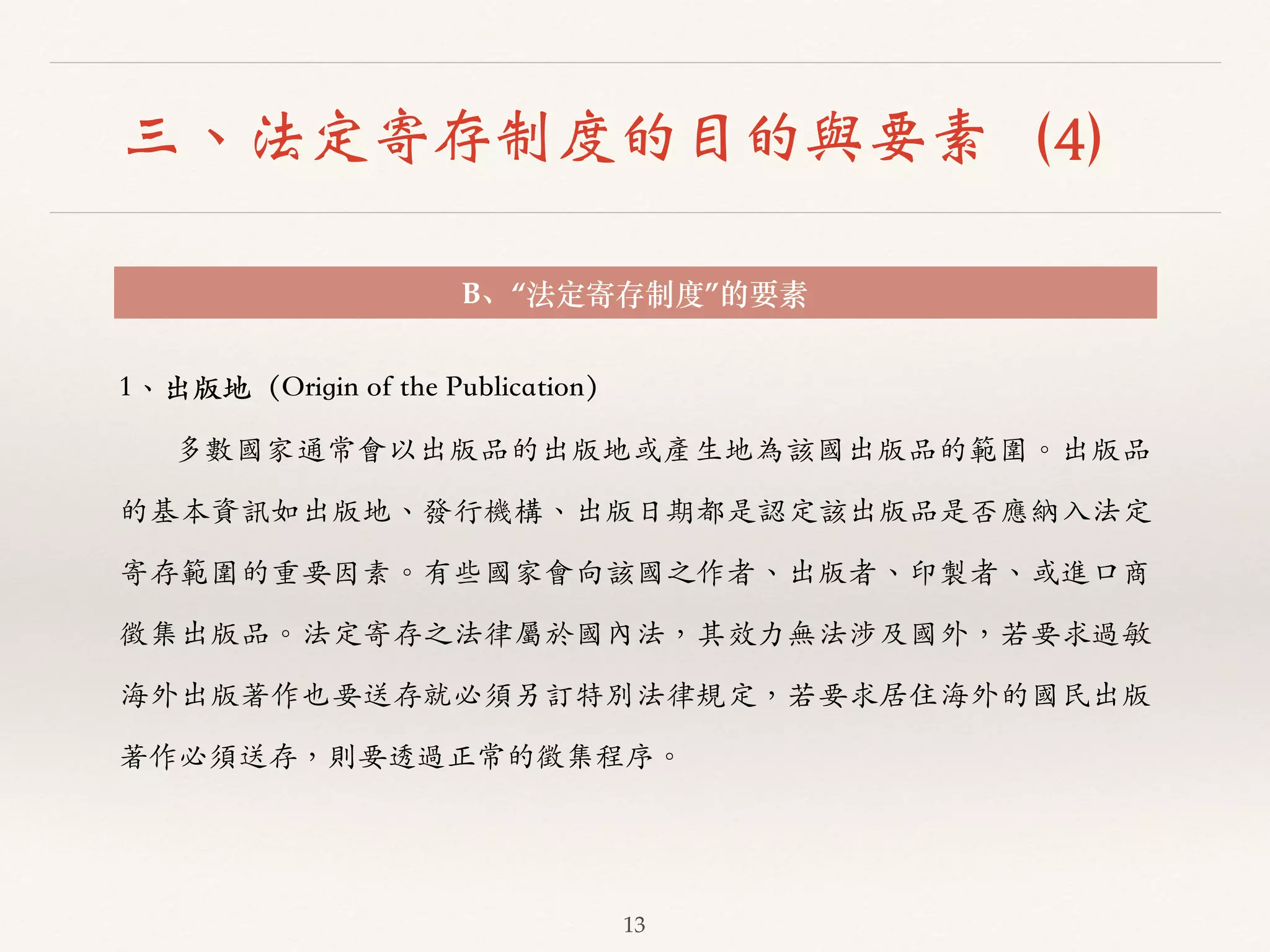 三、法定寄存制度的目的與要素（4） 
B、“法定寄存制度”的要素 
13 
1、︑､出版地（Origin of the Publication） 
多數國家通常會以出版品的出版地或產⽣生地為該國出版品的範圍。︒｡出版品 
的基本資訊如出版地、︑､發⾏行機構、︑､出版⽇日期都是認定該出版品是否應納⼊入法定 
寄存範圍的重要因素。︒｡有些國家會向該國之作者、︑､出版者、︑､印製者、︑､或進⼝口商 
徵集出版品。︒｡法定寄存之法律屬於國內法，其效⼒力無法涉及國外，若要求過敏 
海外出版著作也要送存就必須另訂特別法律規定，若要求居住海外的國民出版 
著作必須送存，則要透過正常的徵集程序。︒｡ 
 