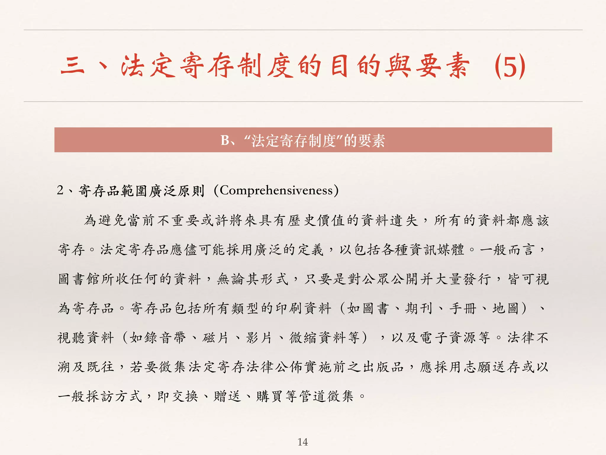 三、法定寄存制度的目的與要素（5） 
B、“法定寄存制度”的要素 
2、︑､寄存品範圍廣泛原則（Comprehensiveness） 
為避免當前不重要或許將來具有歷史價值的資料遺失，所有的資料都應該 
寄存。︒｡法定寄存品應儘可能採⽤用廣泛的定義，以包括各種資訊媒體。︒｡⼀一般⽽而⾔言， 
圖書館所收任何的資料，無論其形式，只要是對公眾公開并⼤大量發⾏行，皆可視 
為寄存品。︒｡寄存品包括所有類型的印刷資料（如圖書、︑､期刊、︑､⼿手冊、︑､地圖）、︑､ 
視聽資料（如錄⾳音帶、︑､磁⽚片、︑､影⽚片、︑､微縮資料等），以及電⼦子資源等。︒｡法律不 
溯及既往，若要徵集法定寄存法律公佈實施前之出版品，應採⽤用志願送存或以 
⼀一般採訪⽅方式，即交換、︑､贈送、︑､購買等管道徵集。︒｡ 
14 
 