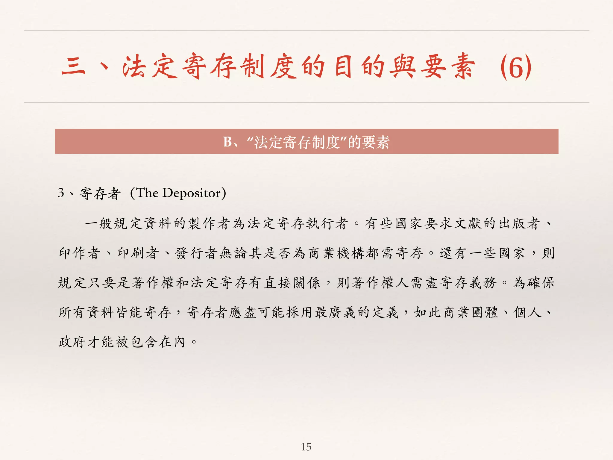 三、法定寄存制度的目的與要素（6） 
B、“法定寄存制度”的要素 
15 
3、︑､寄存者（The Depositor） 
⼀一般規定資料的製作者為法定寄存執⾏行者。︒｡有些國家要求⽂文獻的出版者、︑､ 
印作者、︑､印刷者、︑､發⾏行者無論其是否為商業機構都需寄存。︒｡還有⼀一些國家，則 
規定只要是著作權和法定寄存有直接關係，則著作權⼈人需盡寄存義務。︒｡為確保 
所有資料皆能寄存，寄存者應盡可能採⽤用最廣義的定義，如此商業團體、︑､個⼈人、︑､ 
政府才能被包含在內。︒｡ 
 