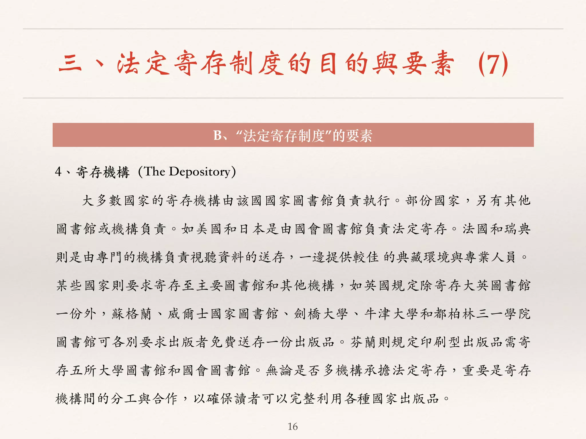 三、法定寄存制度的目的與要素（7） 
B、“法定寄存制度”的要素 
16 
4、︑､寄存機構（The Depository） 
⼤大多數國家的寄存機構由該國國家圖書館負責執⾏行。︒｡部份國家，另有其他 
圖書館或機構負責。︒｡如美國和⽇日本是由國會圖書館負責法定寄存。︒｡法國和瑞典 
則是由專⾨門的機構負責視聽資料的送存，⼀一邊提供較佳 的典藏環境與專業⼈人員。︒｡ 
某些國家則要求寄存⾄至主要圖書館和其他機構，如英國規定除寄存⼤大英圖書館 
⼀一份外，蘇格蘭、︑､威爾⼠士國家圖書館、︑､劍橋⼤大學、︑､⽜牛津⼤大學和都柏林三⼀一學院 
圖書館可各別要求出版者免費送存⼀一份出版品。︒｡芬蘭則規定印刷型出版品需寄 
存五所⼤大學圖書館和國會圖書館。︒｡無論是否多機構承擔法定寄存，重要是寄存 
機構間的分⼯工與合作，以確保讀者可以完整利⽤用各種國家出版品。︒｡ 
 