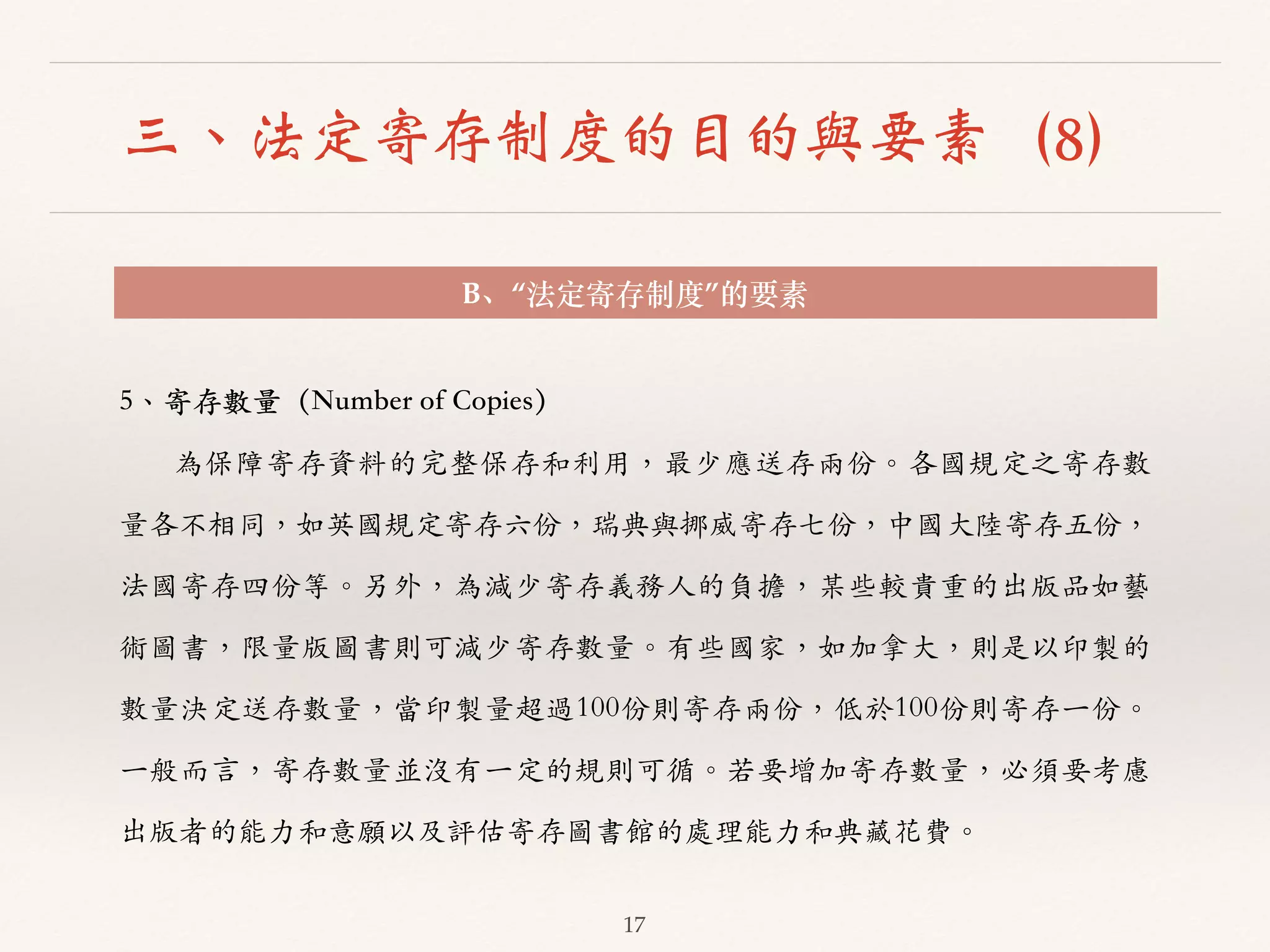三、法定寄存制度的目的與要素（8） 
B、“法定寄存制度”的要素 
17 
5、︑､寄存數量（Number of Copies） 
為保障寄存資料的完整保存和利⽤用，最少應送存兩份。︒｡各國規定之寄存數 
量各不相同，如英國規定寄存六份，瑞典與挪威寄存七份，中國⼤大陸寄存五份， 
法國寄存四份等。︒｡另外，為減少寄存義務⼈人的負擔，某些較貴重的出版品如藝 
術圖書，限量版圖書則可減少寄存數量。︒｡有些國家，如加拿⼤大，則是以印製的 
數量決定送存數量，當印製量超過100份則寄存兩份，低於100份則寄存⼀一份。︒｡ 
⼀一般⽽而⾔言，寄存數量並沒有⼀一定的規則可循。︒｡若要增加寄存數量，必須要考慮 
出版者的能⼒力和意願以及評估寄存圖書館的處理能⼒力和典藏花費。︒｡ 
 