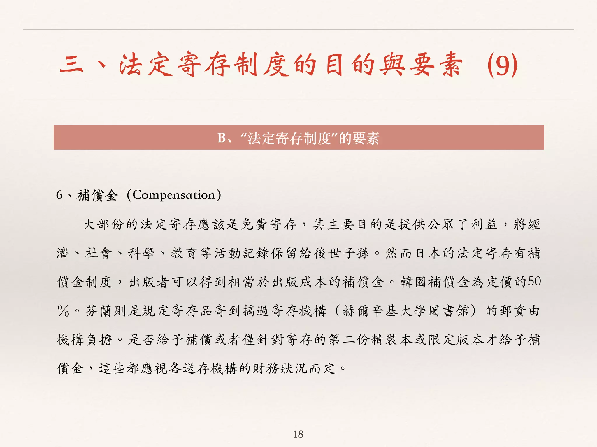 三、法定寄存制度的目的與要素（9） 
B、“法定寄存制度”的要素 
18 
6、︑､補償⾦金（Compensation） 
⼤大部份的法定寄存應該是免費寄存，其主要⽬目的是提供公眾了利益，將經 
濟、︑､社會、︑､科學、︑､教育等活動記錄保留給後世⼦子孫。︒｡然⽽而⽇日本的法定寄存有補 
償⾦金制度，出版者可以得到相當於出版成本的補償⾦金。︒｡韓國補償⾦金為定價的50 
％。︒｡芬蘭則是規定寄存品寄到搞過寄存機構（赫爾⾟辛基⼤大學圖書館）的郵資由 
機構負擔。︒｡是否給予補償或者僅針對寄存的第⼆二份精裝本或限定版本才給予補 
償⾦金，這些都應視各送存機構的財務狀況⽽而定。︒｡ 
 