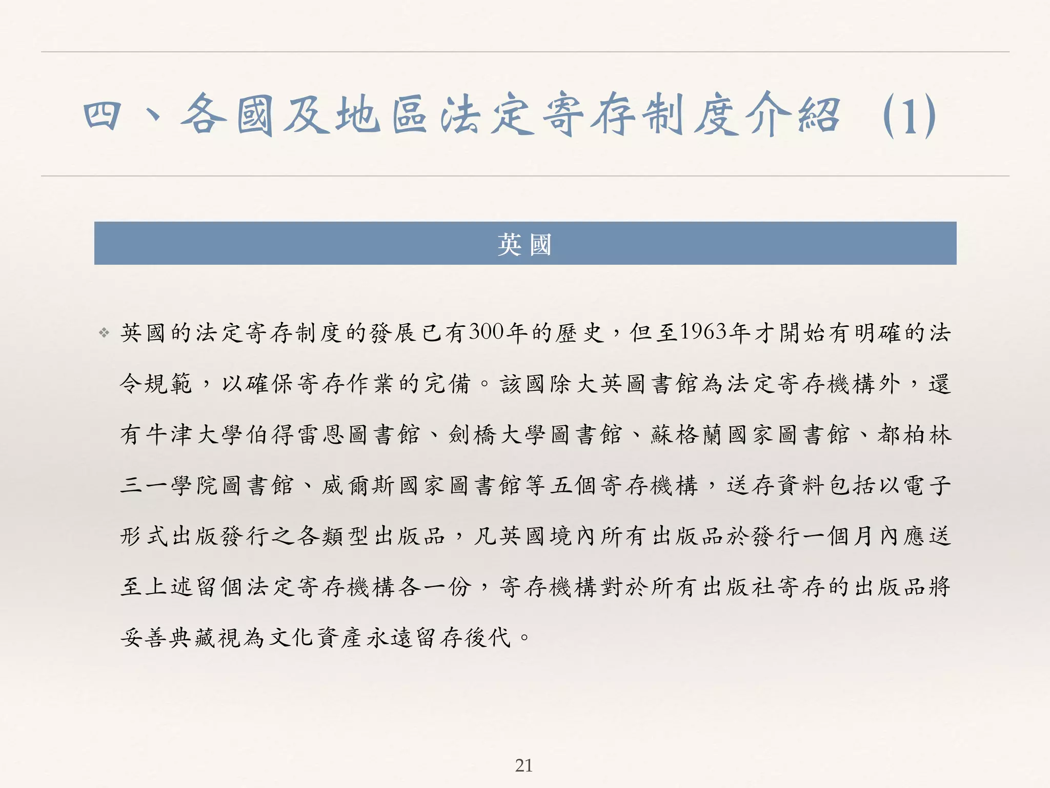 四、各國及地區法定寄存制度介紹（1） 
英 國 
❖ 英國的法定寄存制度的發展已有300年的歷史，但⾄至1963年才開始有明確的法 
令規範，以確保寄存作業的完備。︒｡該國除⼤大英圖書館為法定寄存機構外，還 
有⽜牛津⼤大學伯得雷恩圖書館、︑､劍橋⼤大學圖書館、︑､蘇格蘭國家圖書館、︑､都柏林 
三⼀一學院圖書館、︑､威爾斯國家圖書館等五個寄存機構，送存資料包括以電⼦子 
形式出版發⾏行之各類型出版品，凡英國境內所有出版品於發⾏行⼀一個⽉月內應送 
⾄至上述留個法定寄存機構各⼀一份，寄存機構對於所有出版社寄存的出版品將 
妥善典藏視為⽂文化資產永遠留存後代。︒｡ 
21 
 