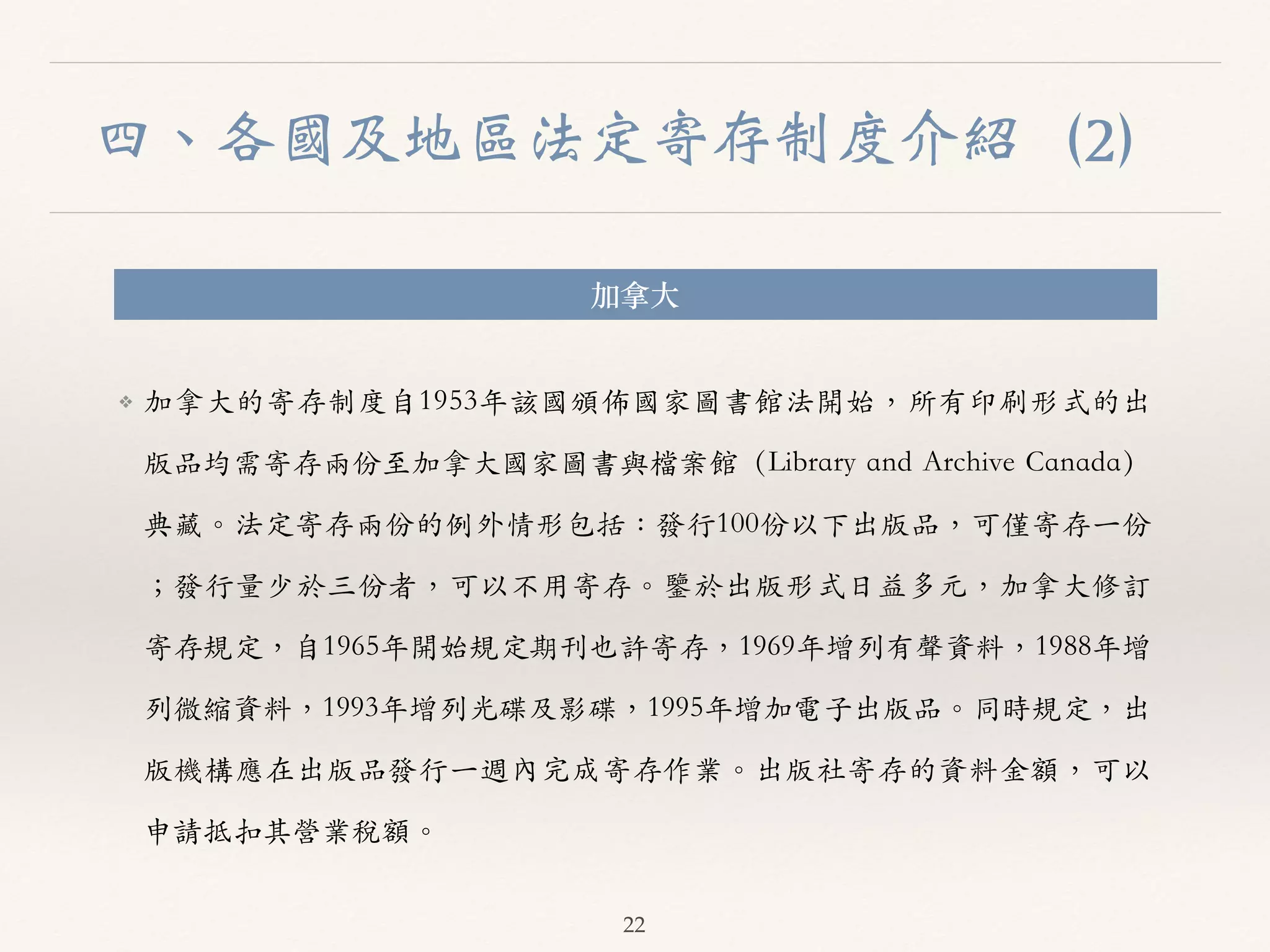 四、各國及地區法定寄存制度介紹（2） 
加拿⼤大 
❖ 加拿⼤大的寄存制度⾃自1953年該國頒佈國家圖書館法開始，所有印刷形式的出 
版品均需寄存兩份⾄至加拿⼤大國家圖書與檔案館（Library and Archive Canada） 
典藏。︒｡法定寄存兩份的例外情形包括：發⾏行100份以下出版品，可僅寄存⼀一份 
；發⾏行量少於三份者，可以不⽤用寄存。︒｡鑒於出版形式⽇日益多元，加拿⼤大修訂 
寄存規定，⾃自1965年開始規定期刊也許寄存，1969年增列有聲資料，1988年增 
列微縮資料，1993年增列光碟及影碟，1995年增加電⼦子出版品。︒｡同時規定，出 
版機構應在出版品發⾏行⼀一週內完成寄存作業。︒｡出版社寄存的資料⾦金額，可以 
申請抵扣其營業稅額。︒｡ 
22 
 