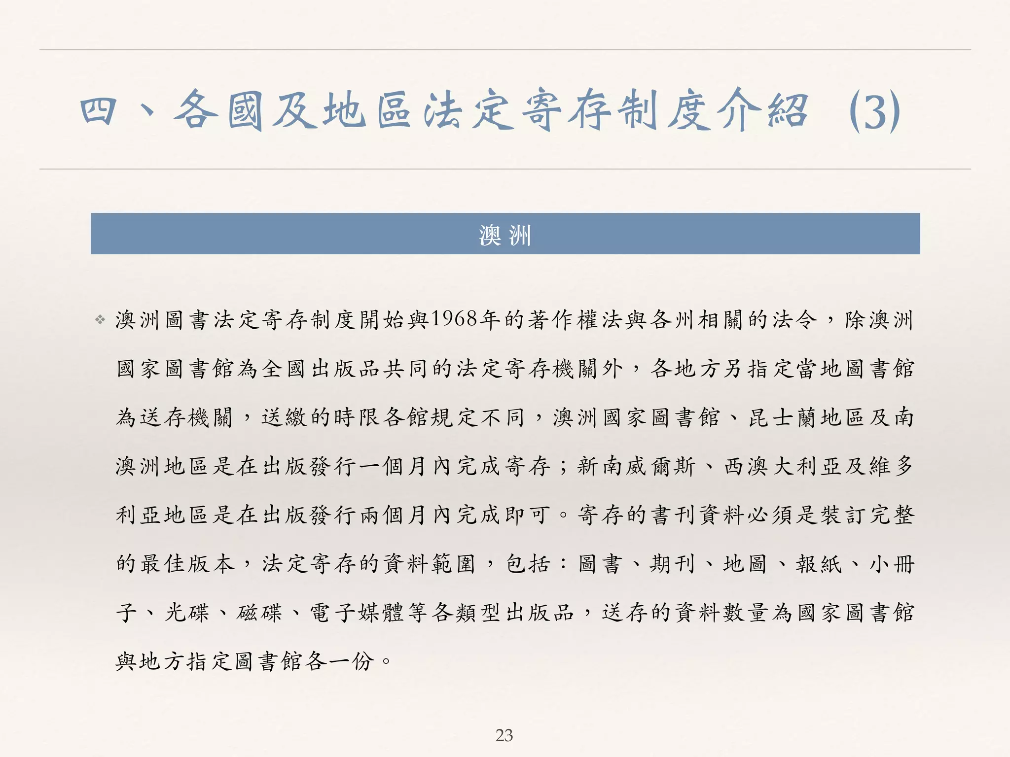 四、各國及地區法定寄存制度介紹（3） 
澳 洲 
❖ 澳洲圖書法定寄存制度開始與1968年的著作權法與各州相關的法令，除澳洲 
國家圖書館為全國出版品共同的法定寄存機關外，各地⽅方另指定當地圖書館 
為送存機關，送繳的時限各館規定不同，澳洲國家圖書館、︑､昆⼠士蘭地區及南 
澳洲地區是在出版發⾏行⼀一個⽉月內完成寄存；新南威爾斯、︑､西澳⼤大利亞及維多 
利亞地區是在出版發⾏行兩個⽉月內完成即可。︒｡寄存的書刊資料必須是裝訂完整 
的最佳版本，法定寄存的資料範圍，包括：圖書、︑､期刊、︑､地圖、︑､報紙、︑､⼩小冊 
⼦子、︑､光碟、︑､磁碟、︑､電⼦子媒體等各類型出版品，送存的資料數量為國家圖書館 
與地⽅方指定圖書館各⼀一份。︒｡ 
23 
 