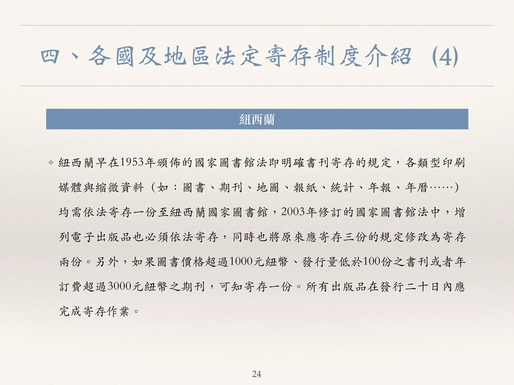 四、各國及地區法定寄存制度介紹（4） 
紐西蘭 
❖ 紐西蘭早在1953年頒佈的國家圖書館法即明確書刊寄存的規定，各類型印刷 
媒體與縮微資料（如：圖書、︑､期刊、︑､地圖、︑､報紙、︑､統計、︑､年報、︑､年曆……） 
均需依法寄存⼀一份⾄至紐西蘭國家圖書館，2003年修訂的國家圖書館法中，增 
列電⼦子出版品也必須依法寄存，同時也將原來應寄存三份的規定修改為寄存 
兩份。︒｡另外，如果圖書價格超過1000元紐幣、︑､發⾏行量低於100份之書刊或者年 
訂費超過3000元紐幣之期刊，可知寄存⼀一份。︒｡所有出版品在發⾏行⼆二⼗十⽇日內應 
完成寄存作業。︒｡ 
24 
 