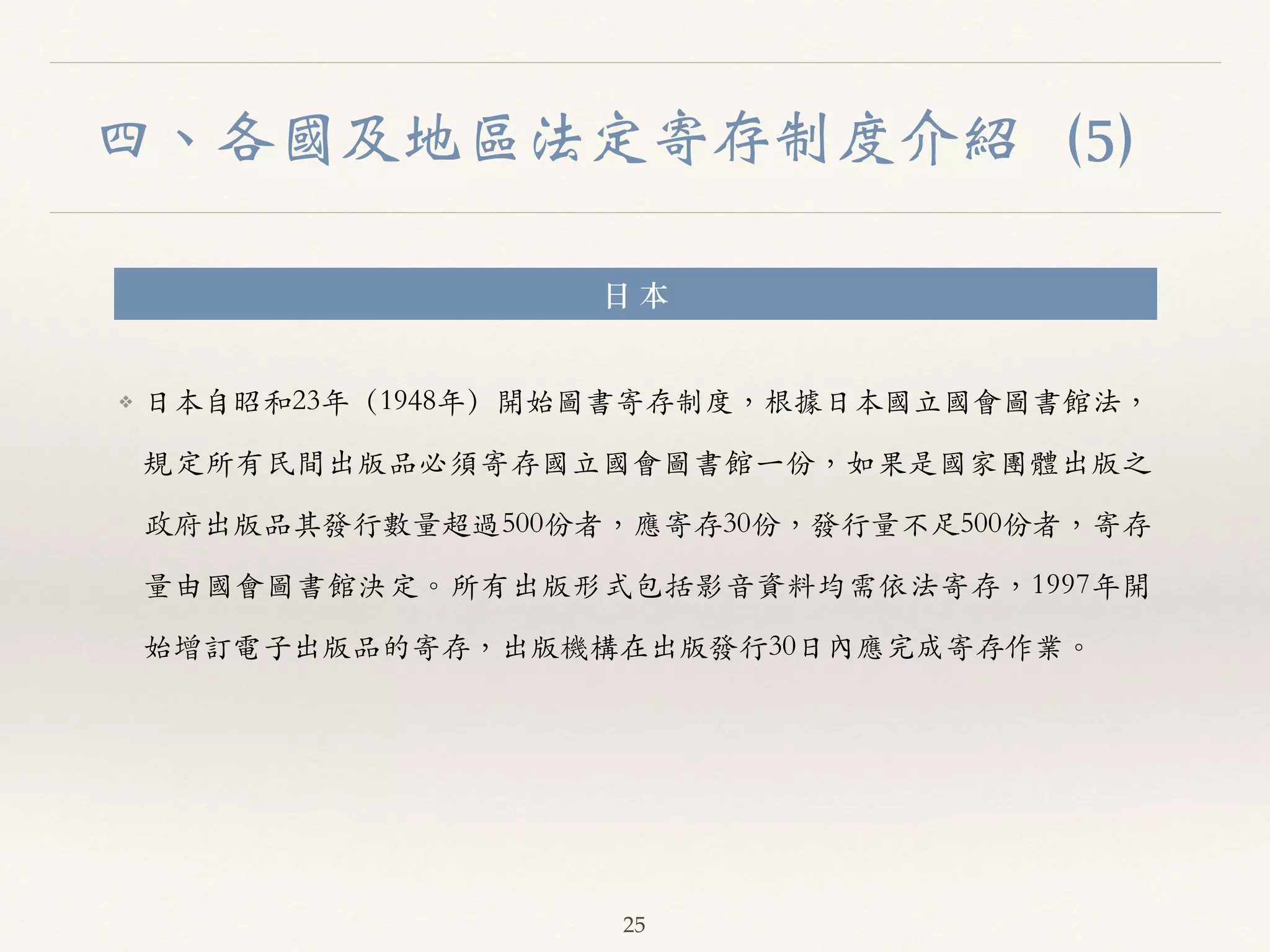 四、各國及地區法定寄存制度介紹（5） 
⽇日 本 
❖ ⽇日本⾃自昭和23年（1948年）開始圖書寄存制度，根據⽇日本國⽴立國會圖書館法， 
規定所有民間出版品必須寄存國⽴立國會圖書館⼀一份，如果是國家團體出版之 
政府出版品其發⾏行數量超過500份者，應寄存30份，發⾏行量不⾜足500份者，寄存 
量由國會圖書館決定。︒｡所有出版形式包括影⾳音資料均需依法寄存，1997年開 
始增訂電⼦子出版品的寄存，出版機構在出版發⾏行30⽇日內應完成寄存作業。︒｡ 
25 
 