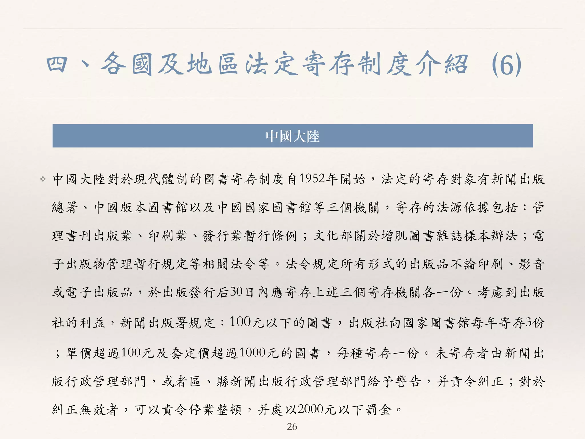 四、各國及地區法定寄存制度介紹（6） 
中國⼤大陸 
❖ 中國⼤大陸對於現代體制的圖書寄存制度⾃自1952年開始，法定的寄存對象有新聞出版 
總署、︑､中國版本圖書館以及中國國家圖書館等三個機關，寄存的法源依據包括：管 
理書刊出版業、︑､印刷業、︑､發⾏行業暫⾏行條例；⽂文化部關於增肌圖書雜誌樣本辦法；電 
⼦子出版物管理暫⾏行規定等相關法令等。︒｡法令規定所有形式的出版品不論印刷、︑､影⾳音 
或電⼦子出版品，於出版發⾏行后30⽇日內應寄存上述三個寄存機關各⼀一份。︒｡考慮到出版 
社的利益，新聞出版署規定：100元以下的圖書，出版社向國家圖書館每年寄存3份 
；單價超過100元及套定價超過1000元的圖書，每種寄存⼀一份。︒｡未寄存者由新聞出 
版⾏行政管理部⾨門，或者區、︑､縣新聞出版⾏行政管理部⾨門給予警告，并責令糾正；對於 
糾正無效者，可以責令停業整頓，并處以2000元以下罰⾦金。︒｡ 
26 
 