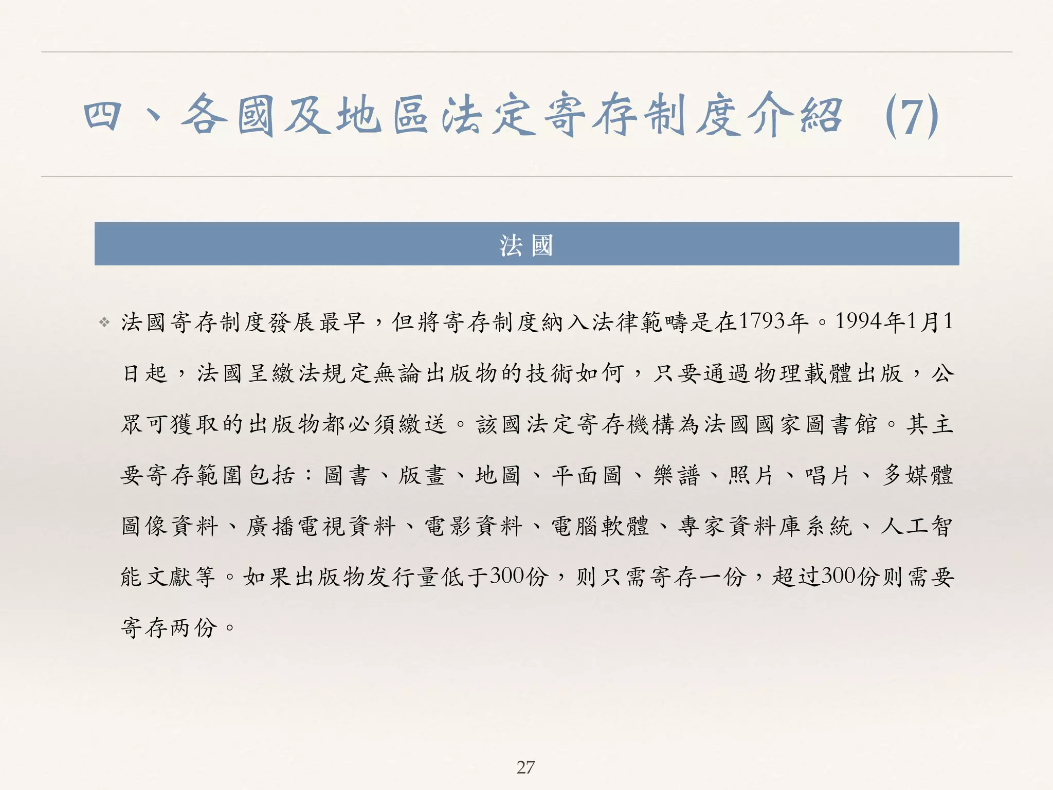 四、各國及地區法定寄存制度介紹（7） 
法 國 
❖ 法國寄存制度發展最早，但將寄存制度納⼊入法律範疇是在1793年。︒｡1994年1⽉月1 
⽇日起，法國呈繳法規定無論出版物的技術如何，只要通過物理載體出版，公 
眾可獲取的出版物都必須繳送。︒｡該國法定寄存機構為法國國家圖書館。︒｡其主 
要寄存範圍包括：圖書、︑､版畫、︑､地圖、︑､平⾯面圖、︑､樂譜、︑､照⽚片、︑､唱⽚片、︑､多媒體 
圖像資料、︑､廣播電視資料、︑､電影資料、︑､電腦軟體、︑､專家資料庫系統、︑､⼈人⼯工智 
能⽂文獻等。︒｡如果出版物发⾏行量低于300份，则只需寄存⼀一份，超过300份则需要 
寄存两份。︒｡ 
27 
 